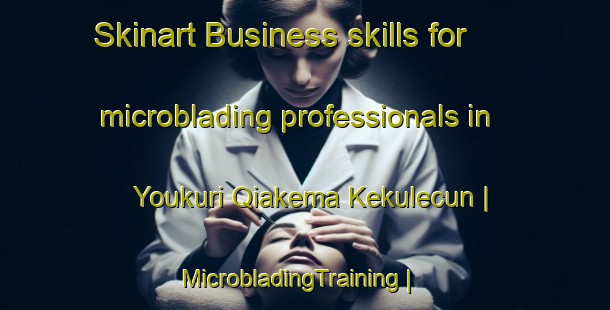Skinart Business skills for microblading professionals in Youkuri Qiakema Kekulecun | MicrobladingTraining | MicrobladingClasses | SkinartTraining-China